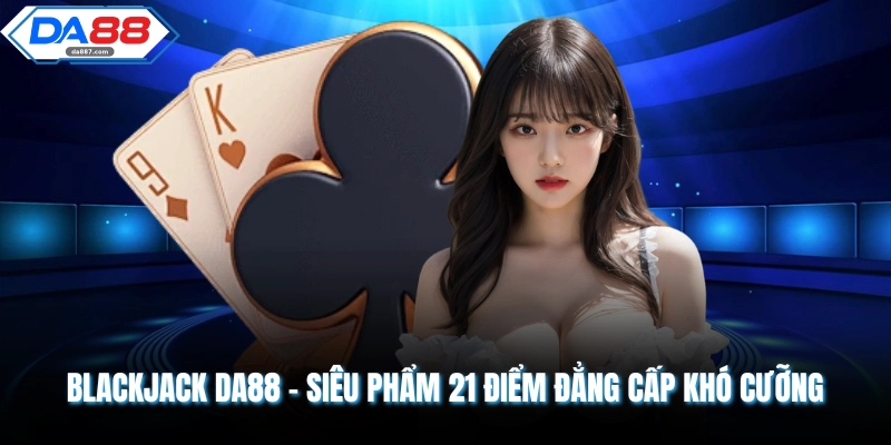 Blackjack DA88 - Siêu Phẩm 21 Điểm Đẳng Cấp Khó Cưỡng