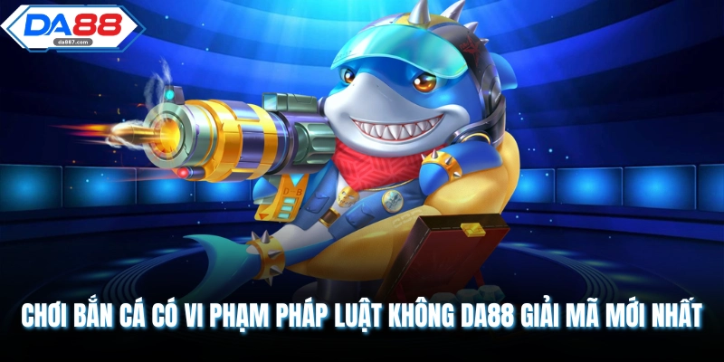Chơi Bắn Cá Có Vi Phạm Pháp Luật Không DA88 Giải Mã Mới Nhất